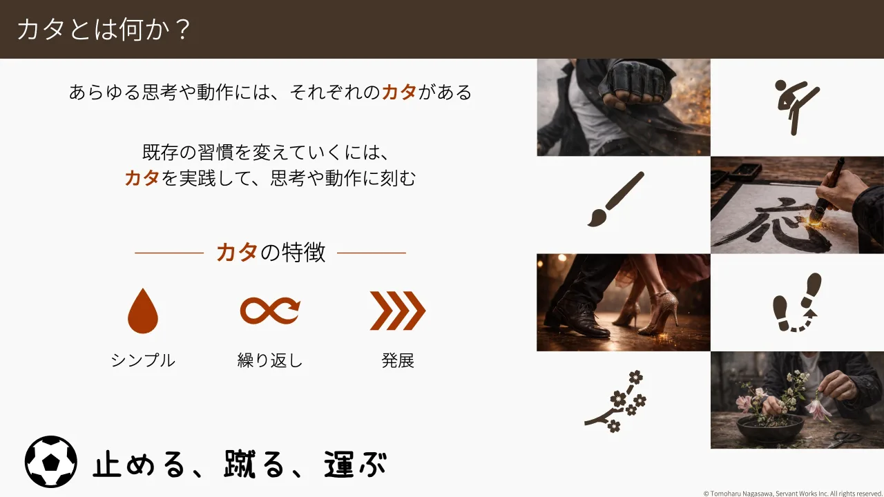 18 ページ：© Tomoharu Nagasawa, Servant Works Inc. All rights reserved. カタとは何か？ あらゆる思考や動作には、それぞれのカタがある 既存の習慣を変えていくには、 カタを実践して、思考や動作に刻む シンプル 繰り返し...
