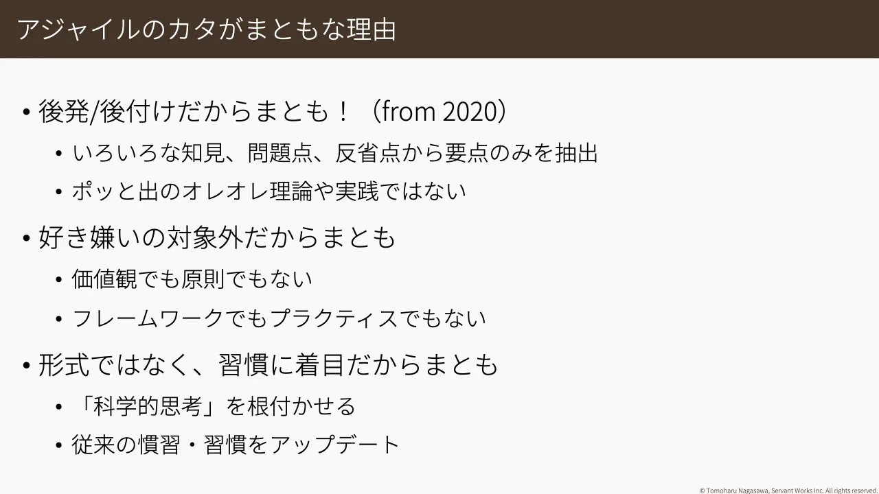 24 ページ：© Tomoharu Nagasawa, Servant Works Inc. All rights reserved. アジャイルのカタがまともな理由 • 後発/後付けだからまとも！（from 2020） • いろいろな知見、問題点、反省点から要点のみを抽出 • ポッと出のオレ...