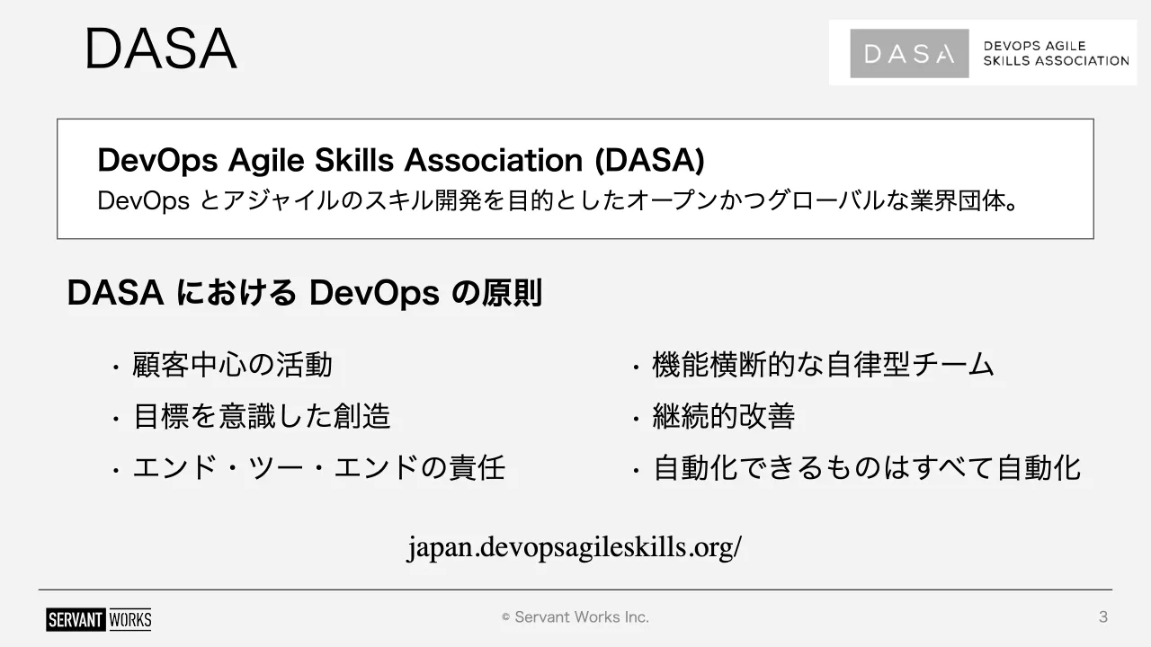 3 ページ：© Servant Works Inc. DASA 3 DevOps Agile Skills Association (DASA) DevOps とアジャイルのスキル開発を目的としたオープンかつグローバルな業界団体。 DASA における DevOps の原則 • 顧客中心の活動 • 目標を意...