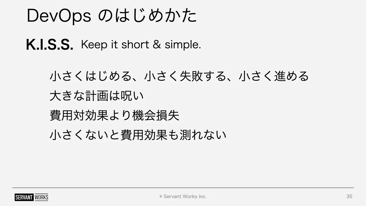 35 ページ：© Servant Works Inc. DevOps のはじめかた 35 K.I.S.S. Keep it short & simple. 小さくはじめる、小さく失敗する、小さく進める 大きな計画は呪い 費用対効果より機会損失 小さくないと費用効果も測れない