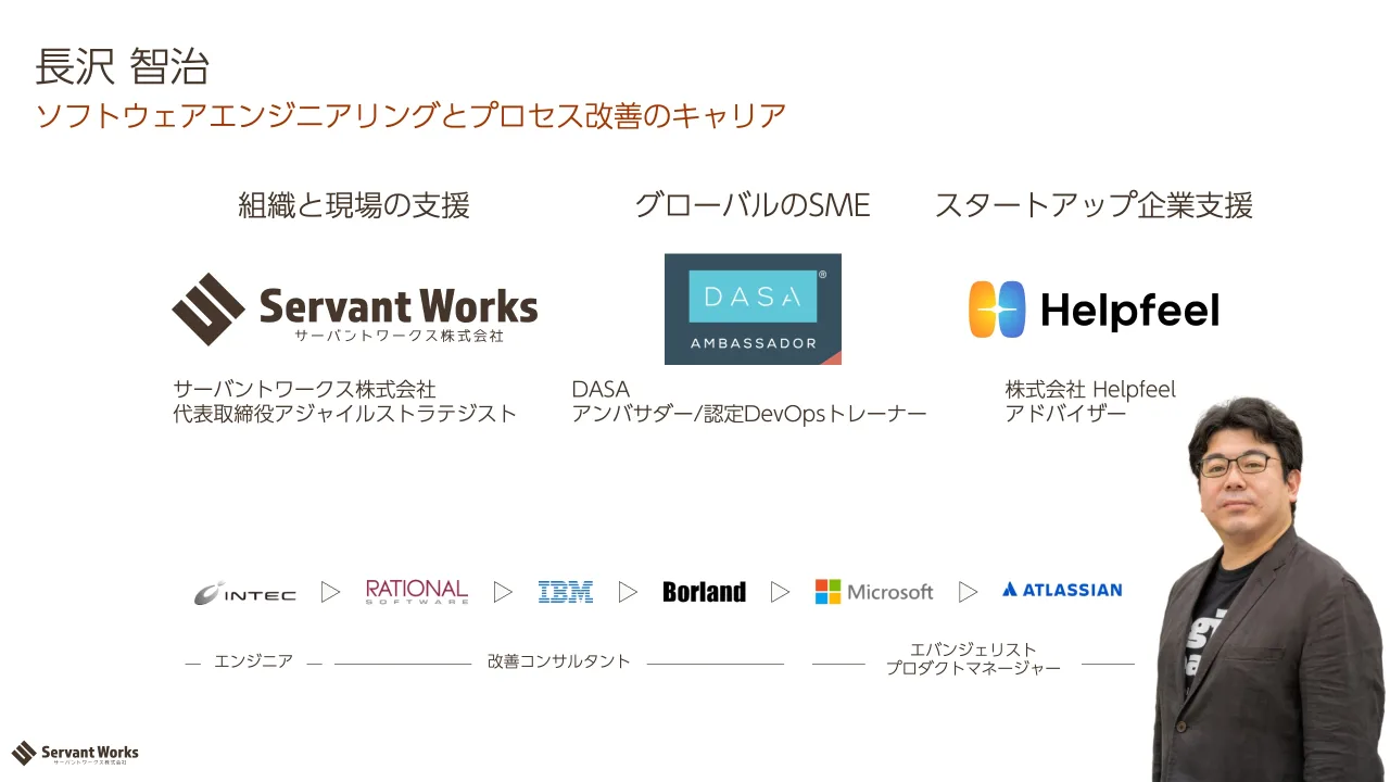 2 ページ：ソフトウェアエンジニアリングとプロセス改善のキャリア 長沢 智治 サーバントワークス株式会社 代表取締役アジャイルストラテジスト 株式会社 Helpfeel アドバイザー DASA アンバサダー/認定DevOpsトレーナー 組織...