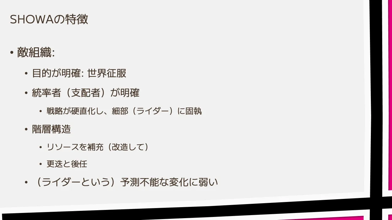 14 ページ：SHOWAの特徴 • 敵組織: • 目的が明確: 世界征服 • 統率者（支配者）が明確 • 戦略が硬直化し、細部（ライダー）に固執 • 階層構造 • リソースを補充（改造して） • 更迭と後任 • （ライダーという）予測不能な変化に...