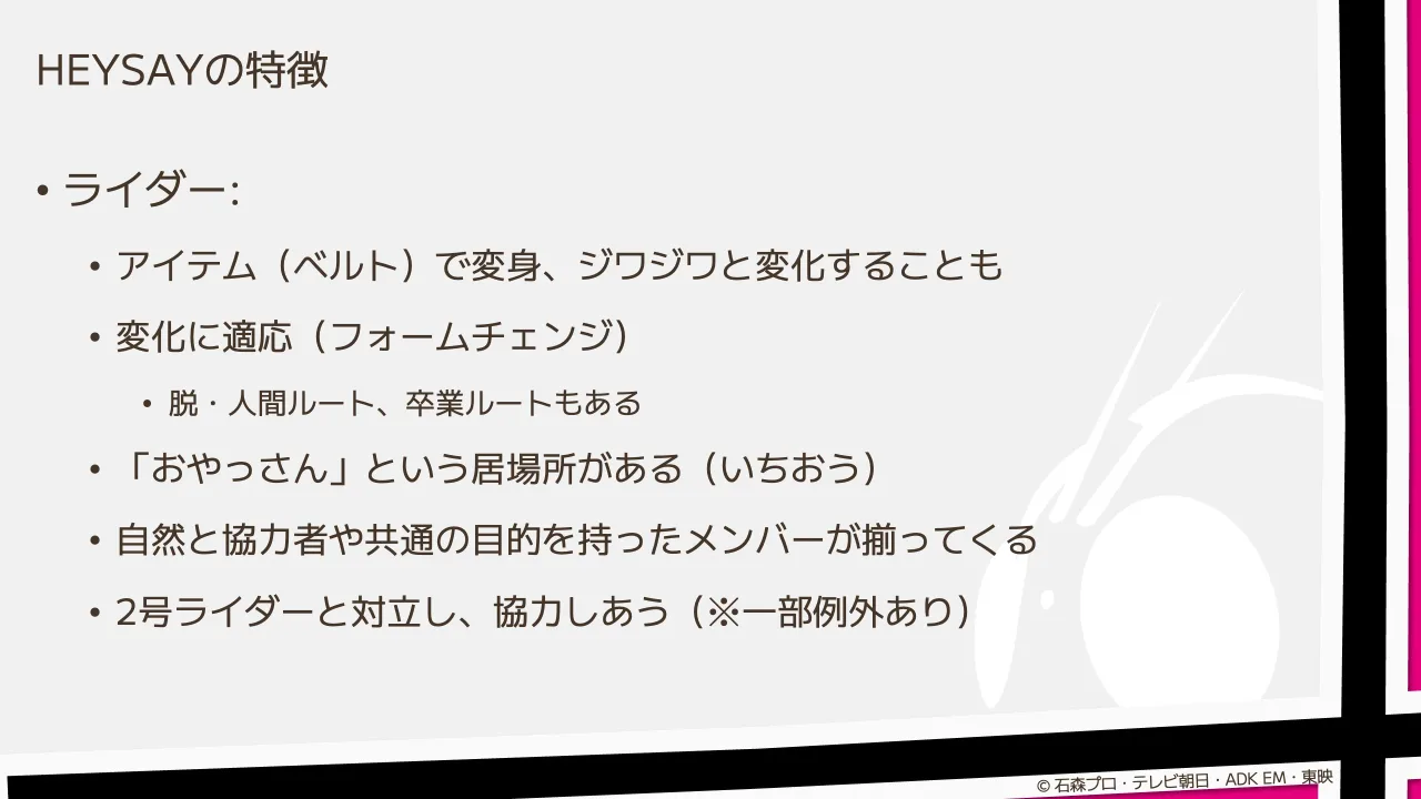 15 ページ：HEYSAYの特徴 • ライダー: • アイテム（ベルト）で変身、ジワジワと変化することも • 変化に適応（フォームチェンジ） • 脱・人間ルート、卒業ルートもある • 「おやっさん」という居場所がある（いちおう） • 自然...