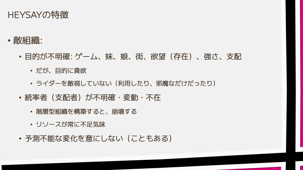16 ページ：HEYSAYの特徴 • 敵組織: • 目的が不明確: ゲーム、妹、娘、街、欲望（存在）、強さ、支配 • だが、目的に貪欲 • ライダーを敵視していない（利用したり、邪魔なだけだったり） • 統率者（支配者）が不明確・変動・不...