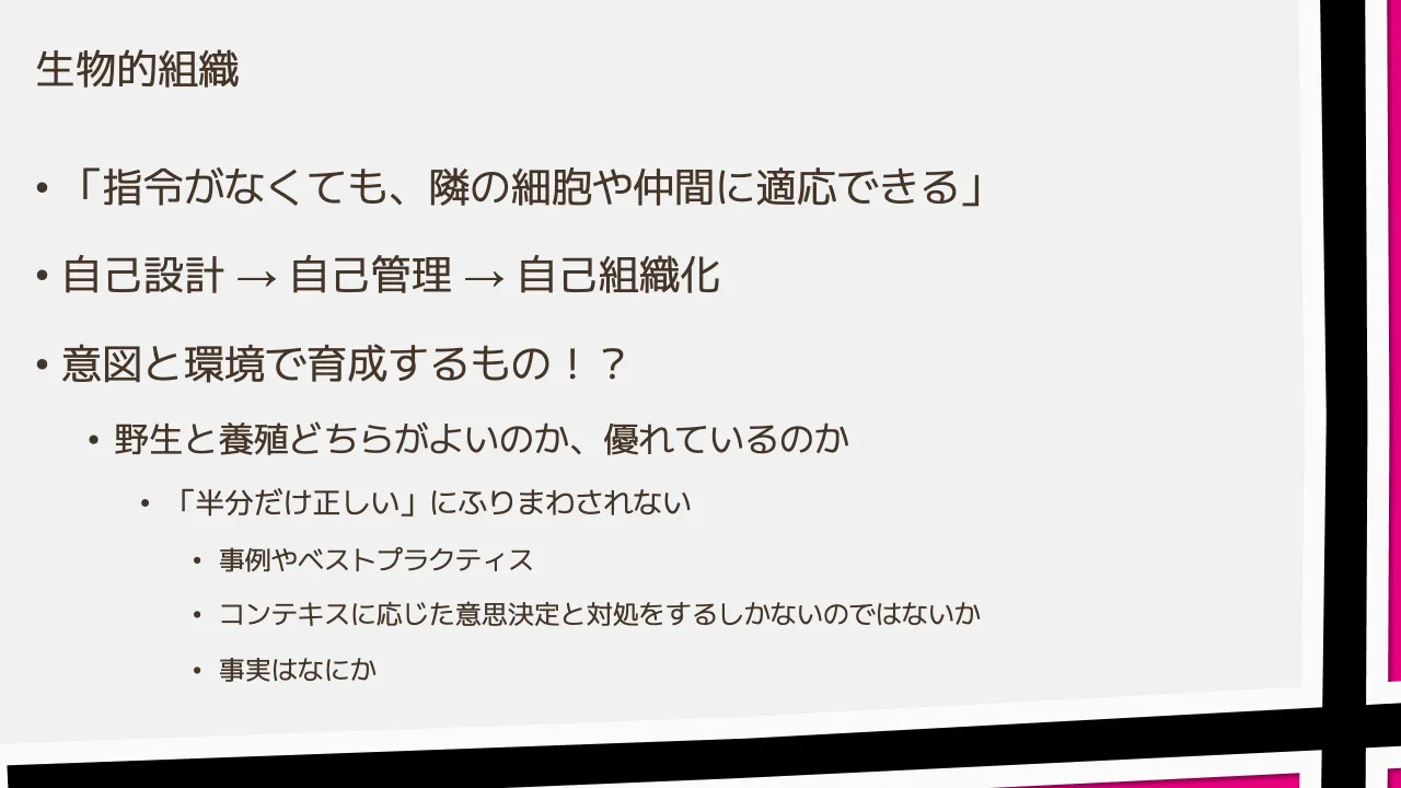 31 ページ：生物的組織 • 「指令がなくても、隣の細胞や仲間に適応できる」 • 自己設計 → 自己管理 → 自己組織化 • 意図と環境で育成するもの！？ • 野生と養殖どちらがよいのか、優れているのか • 「半分だけ正しい」にふりま...