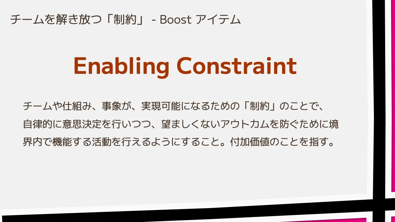 34 ページ：チームを解き放つ「制約」 - Boost アイテム Enabling Constraint チームや仕組み、事象が、実現可能になるための「制約」のことで、 自律的に意思決定を行いつつ、望ましくないアウトカムを防ぐために境 界内で機能...