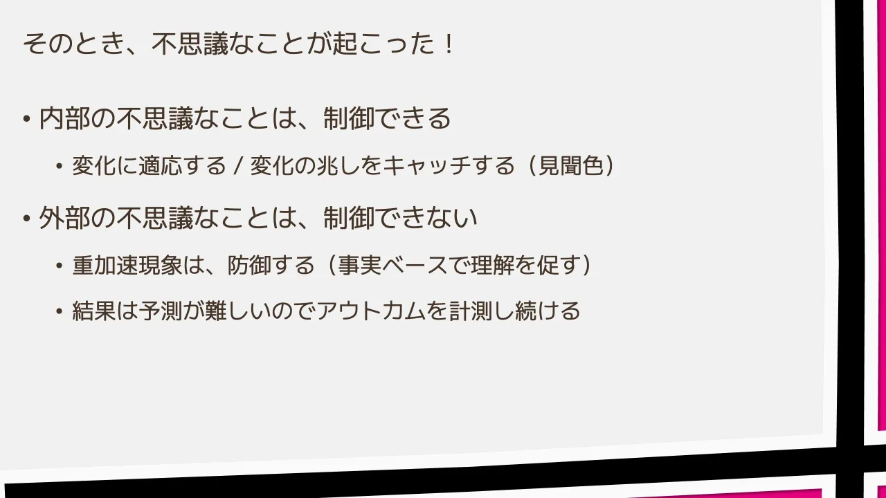 39 ページ：そのとき、不思議なことが起こった！ • 内部の不思議なことは、制御できる • 変化に適応する / 変化の兆しをキャッチする（見聞色） • 外部の不思議なことは、制御できない • 重加速現象は、防御する（事実ベースで...