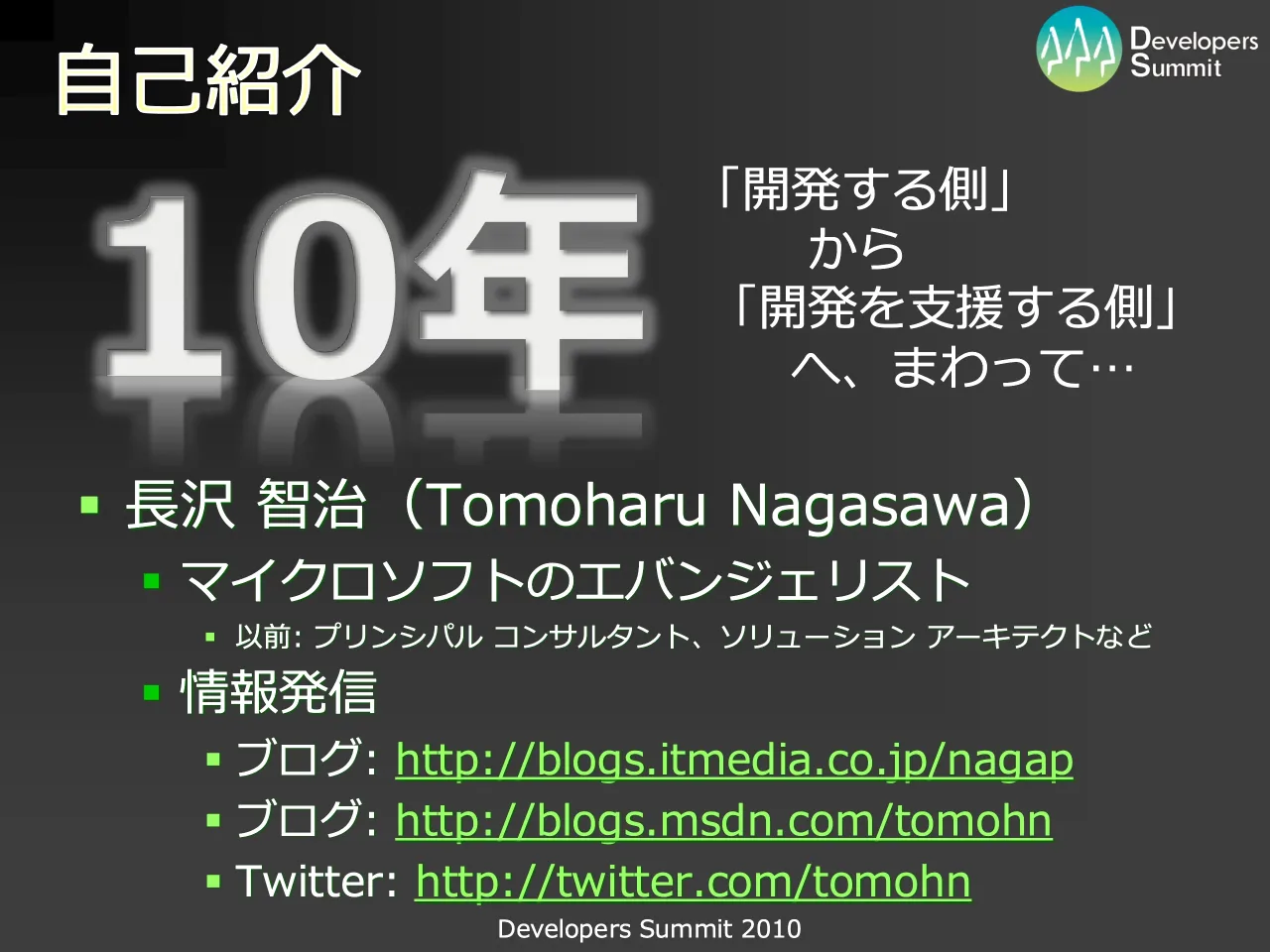 3 ページ：Developers Summit 2010 自己紹介 ▪ 長沢 智治（Tomoharu Nagasawa） ▪ マイクロソフトのエバンジェリスト ▪ 以前: プリンシパル コンサルタント、ソリューション アーキテクトなど ▪ 情報発信 ▪ ブログ: http://blo...