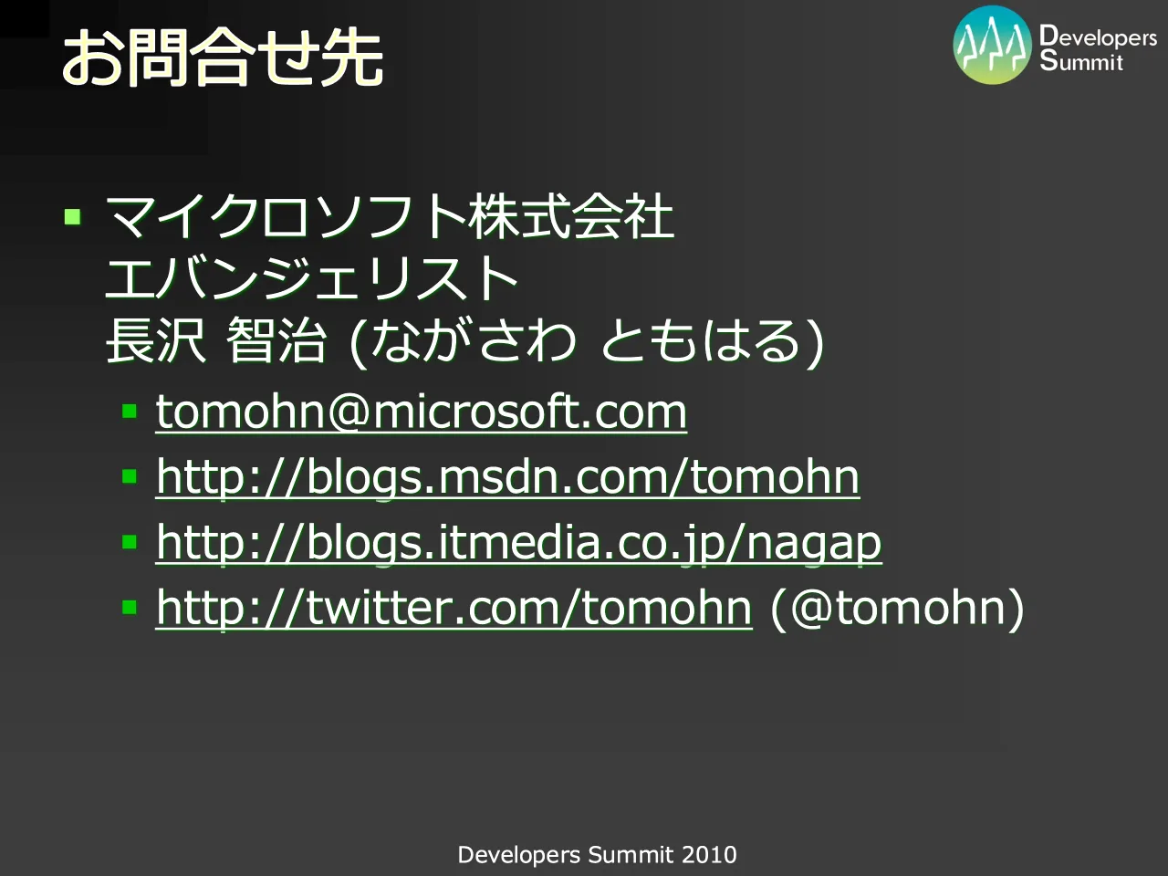 62 ページ：Developers Summit 2010 お問合せ先 ▪ マイクロソフト株式会社 エバンジェリスト 長沢 智治 (ながさわ ともはる) ▪ tomohn@microsoft.com ▪ http://blogs.msdn.com/tomohn ▪ http://blogs.itmedia.co.jp/nagap ▪ htt...