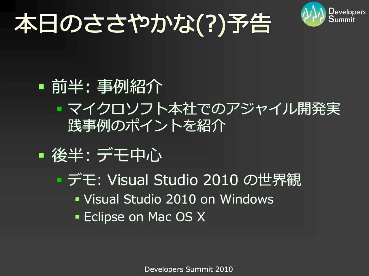 7 ページ：Developers Summit 2010 本日のささやかな(?)予告 ▪ 前半: 事例紹介 ▪ マイクロソフト本社でのアジャイル開発実 践事例のポイントを紹介 ▪ 後半: デモ中心 ▪ デモ: Visual Studio 2010 の世界観 ▪ Visual Studio 201...