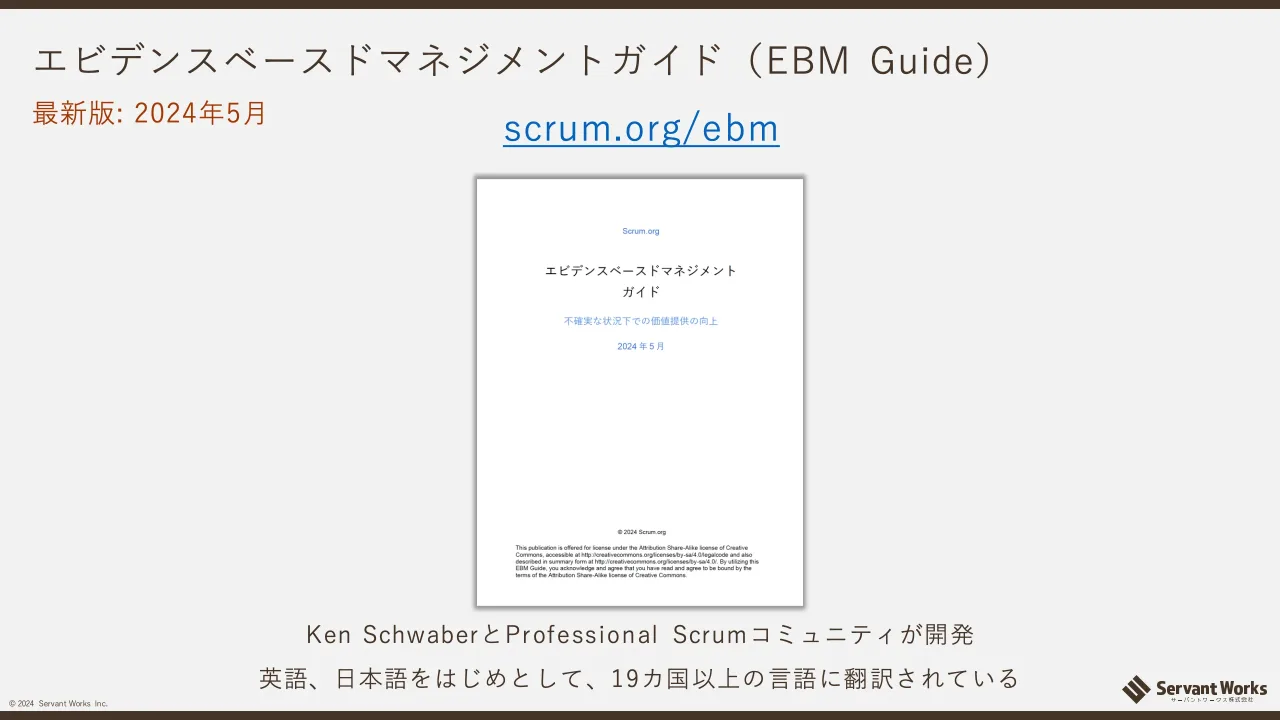 11 ページ：© 2024 Servant Works Inc. エビデンスベースドマネジメントガイド（EBM Guide） scrum.org/ebm Ken SchwaberとProfessional Scrumコミュニティが開発 英語、日本語をはじめとして、19カ国以上の言語に翻訳されてい...