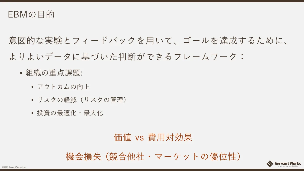 12 ページ：© 2024 Servant Works Inc. EBMの目的 意図的な実験とフィードバックを用いて、ゴールを達成するために、 よりよいデータに基づいた判断ができるフレームワーク： • 組織の重点課題: • アウトカムの向上 • リスクの...