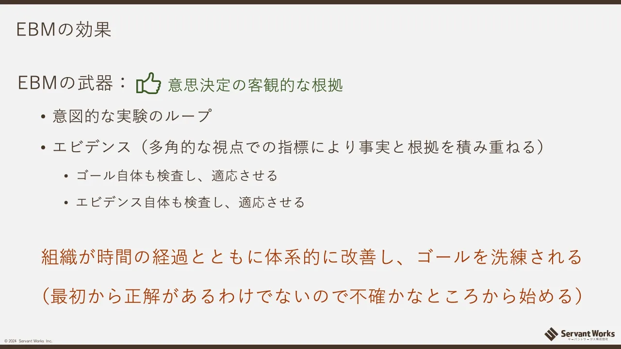 13 ページ：© 2024 Servant Works Inc. EBMの効果 EBMの武器： • 意図的な実験のループ • エビデンス（多角的な視点での指標により事実と根拠を積み重ねる） • ゴール自体も検査し、適応させる • エビデンス自体も検査し、適応...