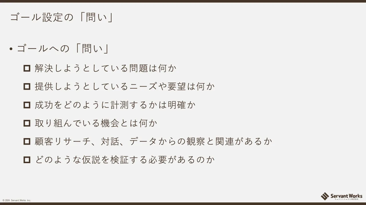 16 ページ：© 2024 Servant Works Inc. ゴール設定の「問い」 • ゴールへの「問い」 解決しようとしている問題は何か 提供しようとしているニーズや要望は何か 成功をどのように計測するかは明確か 取り組んでいる機会とは何か...