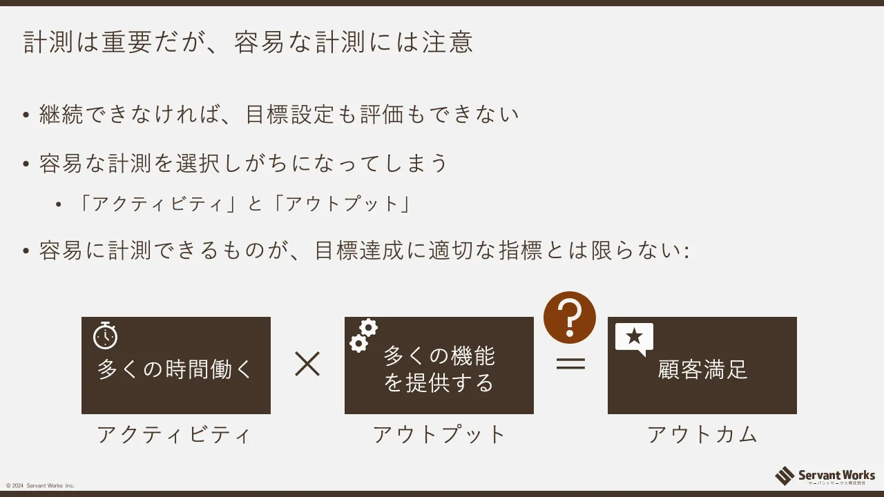 30 ページ：© 2024 Servant Works Inc. 計測は重要だが、容易な計測には注意 • 継続できなければ、目標設定も評価もできない • 容易な計測を選択しがちになってしまう • 「アクティビティ」と「アウトプット」 • 容易に計測でき...