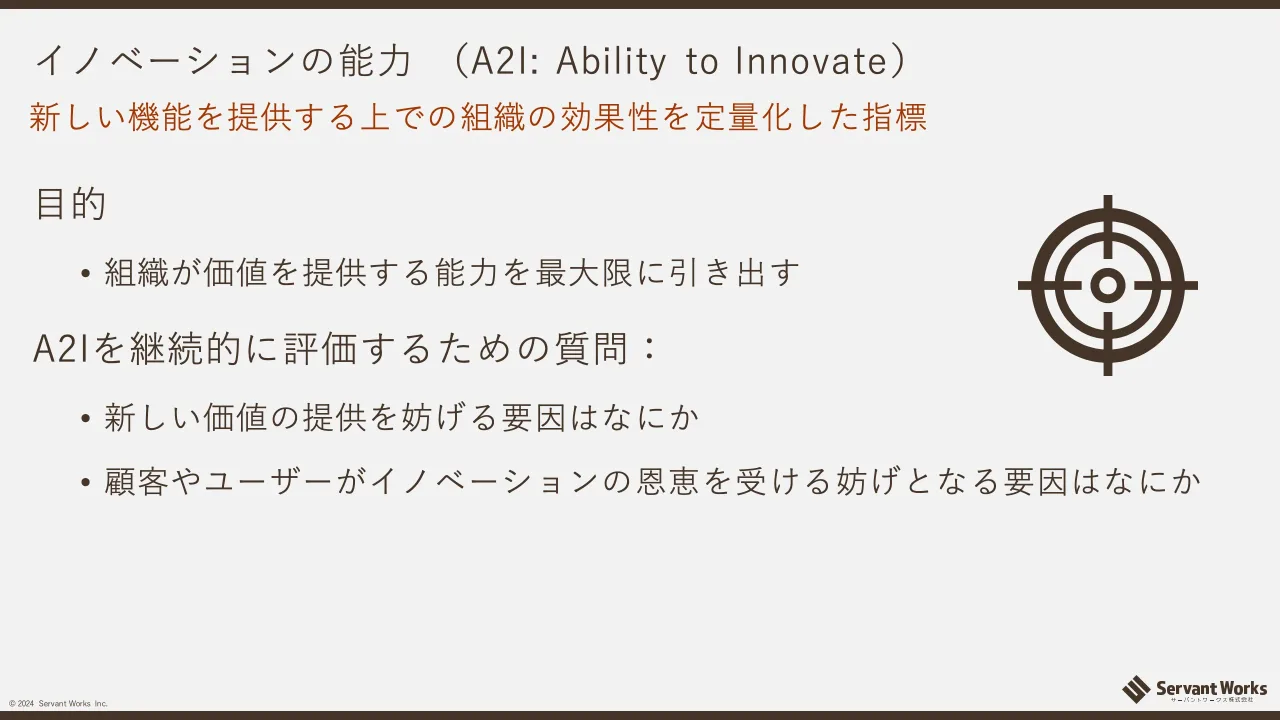 37 ページ：© 2024 Servant Works Inc. イノベーションの能力 （A2I: Ability to Innovate） 目的 • 組織が価値を提供する能力を最大限に引き出す A2Iを継続的に評価するための質問： • 新しい価値の提供を妨げる要因はなにか •...
