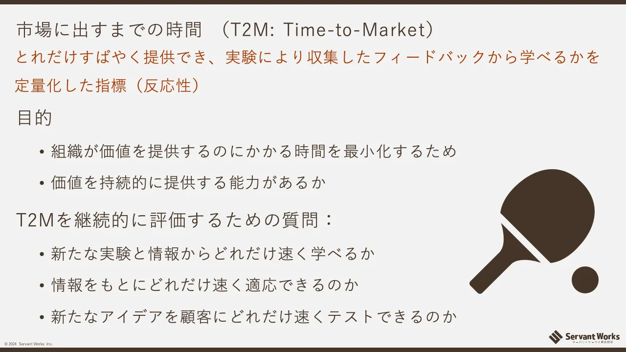 38 ページ：© 2024 Servant Works Inc. 市場に出すまでの時間 （T2M: Time-to-Market） 目的 • 組織が価値を提供するのにかかる時間を最小化するため • 価値を持続的に提供する能力があるか T2Mを継続的に評価するための質問：...