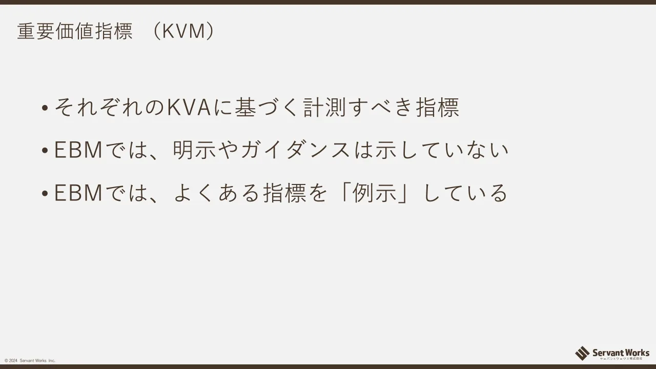 39 ページ：© 2024 Servant Works Inc. 重要価値指標 （KVM） • それぞれのKVAに基づく計測すべき指標 • EBMでは、明示やガイダンスは示していない • EBMでは、よくある指標を「例示」している