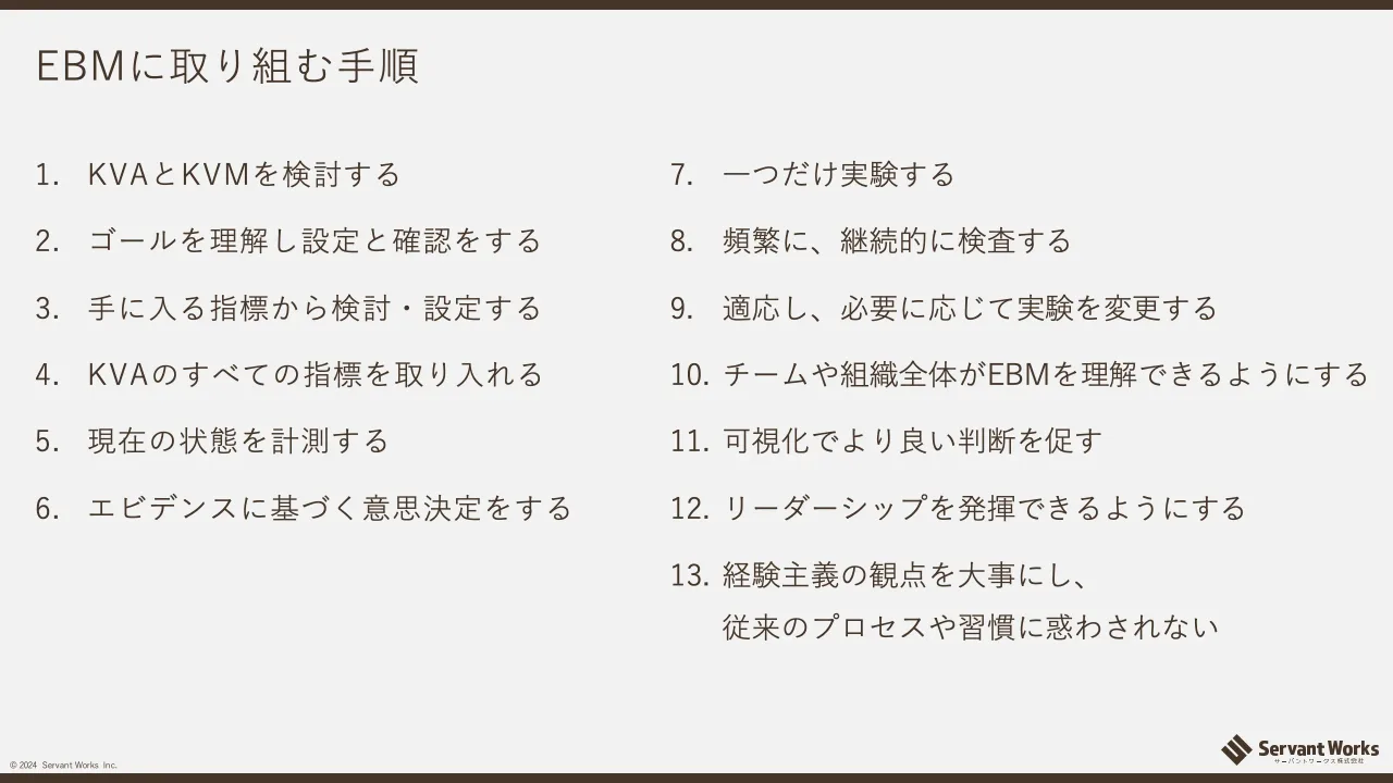 43 ページ：© 2024 Servant Works Inc. EBMに取り組む手順 1. KVAとKVMを検討する 2. ゴールを理解し設定と確認をする 3. 手に入る指標から検討・設定する 4. KVAのすべての指標を取り入れる 5. 現在の状態を計測する 6. エビデ...