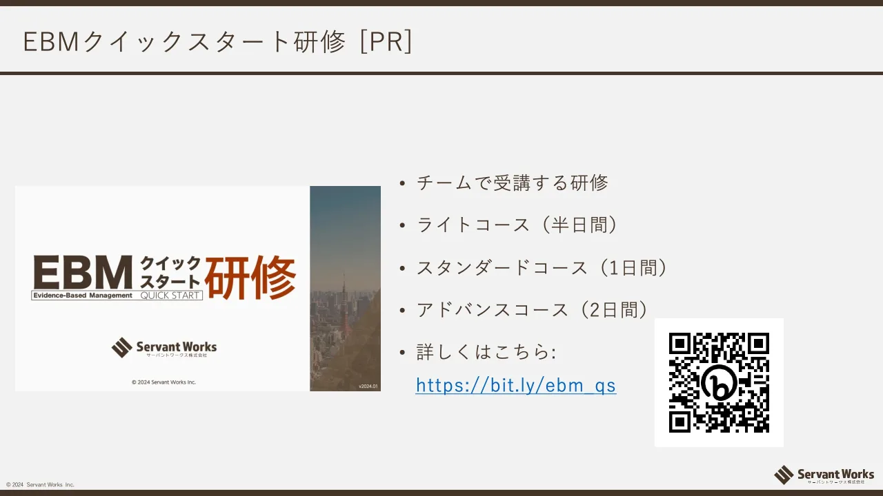 44 ページ：© 2024 Servant Works Inc. EBMクイックスタート研修 [PR] • チームで受講する研修 • ライトコース（半日間） • スタンダードコース（1日間） • アドバンスコース（2日間） • 詳しくはこちら: https://bit.ly/ebm_qs