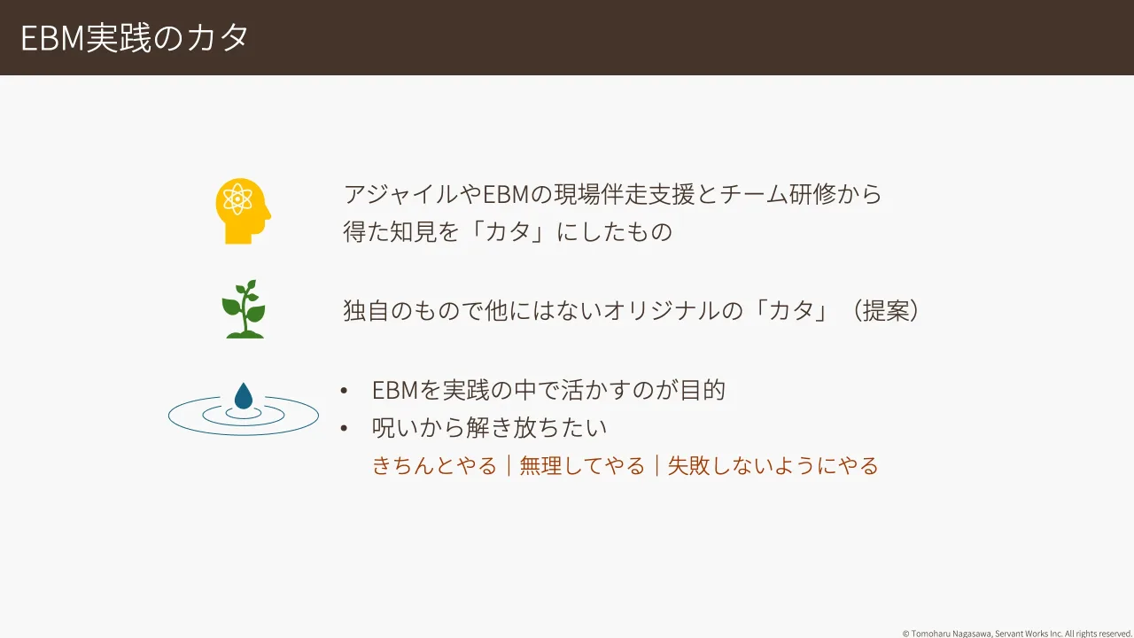 27 ページ：© Tomoharu Nagasawa, Servant Works Inc. All rights reserved. EBM実践のカタ アジャイルやEBMの現場伴走支援とチーム研修から 得た知見を「カタ」にしたもの 独自のもので他にはないオリジナルの「カタ」（提案）...