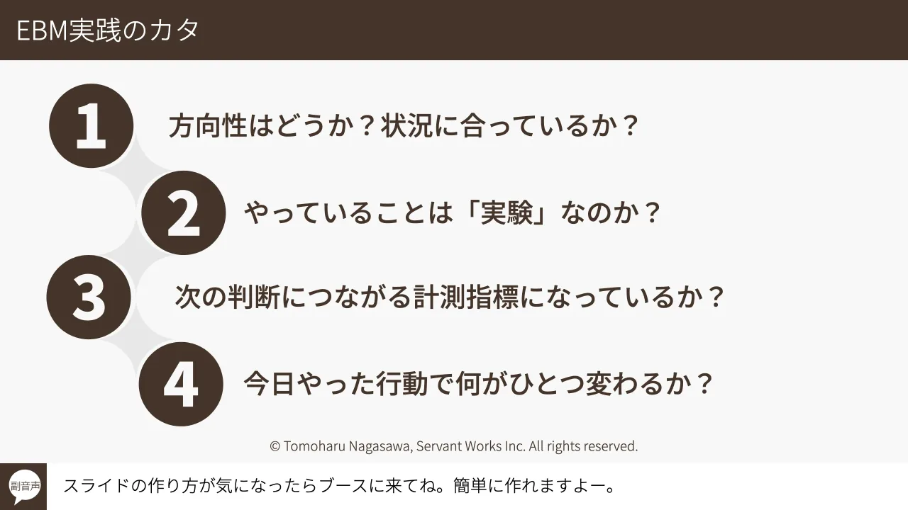 28 ページ：© Tomoharu Nagasawa, Servant Works Inc. All rights reserved. EBM実践のカタ スライドの作り方が気になったらブースに来てね。簡単に作れますよー。副音声 方向性はどうか？状況に合っているか？ やっていること...