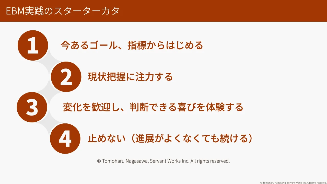 39 ページ：© Tomoharu Nagasawa, Servant Works Inc. All rights reserved. EBM実践のスターターカタ 今あるゴール、指標からはじめる 現状把握に注力する 変化を歓迎し、判断できる喜びを体験する 止めない（進展がよくなくて...