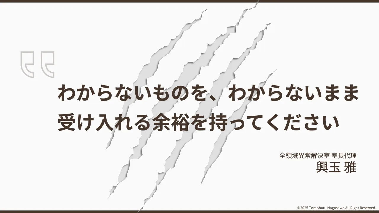 10 ページ：©2025 Tomoharu Nagasawa All Right Reserved. わからないものを、わからないまま 受け入れる余裕を持ってください 全領域異常解決室 室⻑代理 興玉 雅