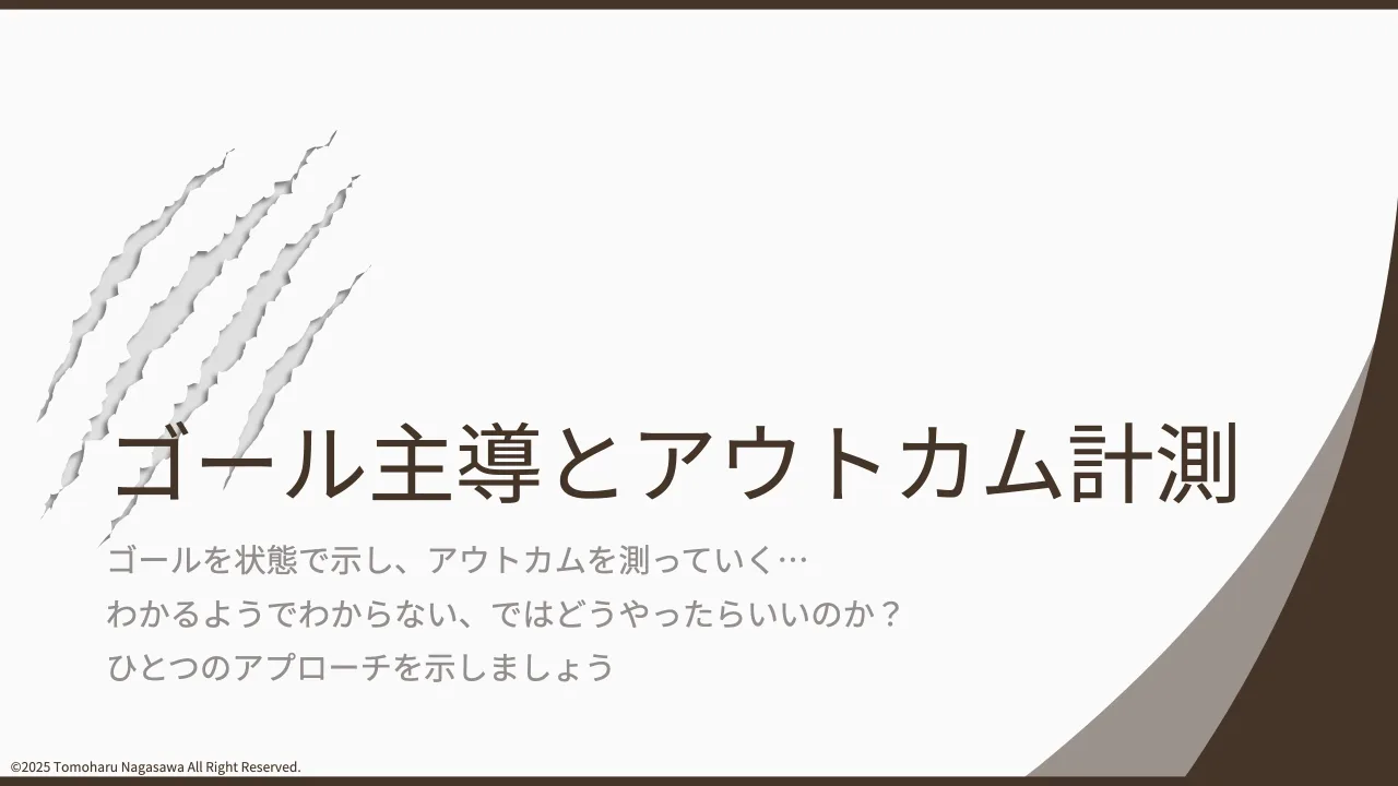 25 ページ：©2025 Tomoharu Nagasawa All Right Reserved. ゴール主導とアウトカム計測 ゴールを状態で示し、アウトカムを測っていく… わかるようでわからない、ではどうやったらいいのか？ ひとつのアプローチを示しましょう