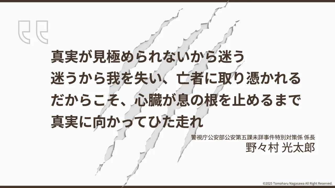 26 ページ：©2025 Tomoharu Nagasawa All Right Reserved. 真実が見極められないから迷う 迷うから我を失い、亡者に取り憑かれる だからこそ、心臓が息の根を止めるまで 真実に向かってひた走れ 警視庁公安部公安第五課未詳事件...