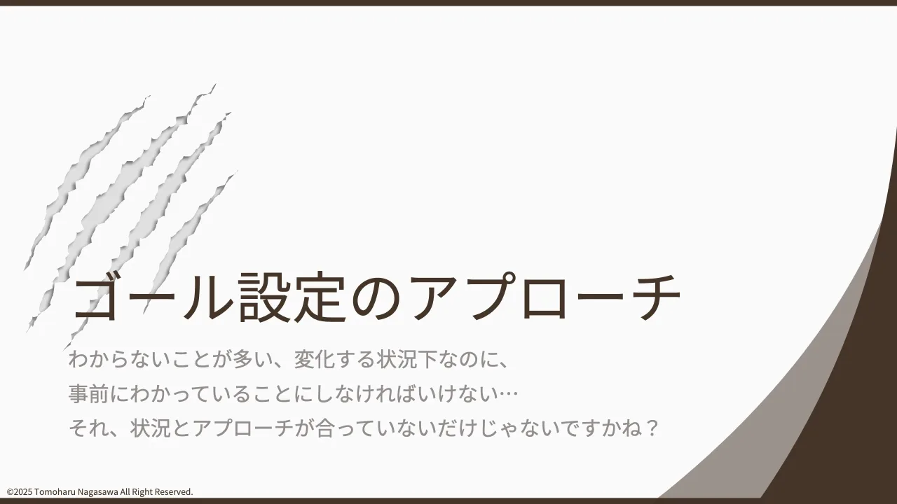 9 ページ：©2025 Tomoharu Nagasawa All Right Reserved. ゴール設定のアプローチ わからないことが多い、変化する状況下なのに、 事前にわかっていることにしなければいけない… それ、状況とアプローチが合っていないだけじゃ...