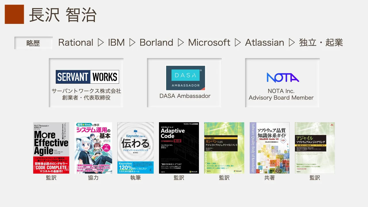 3 ページ：長沢 智治 略歴 サーバントワークス株式会社 創業者・代表取締役 DASA Ambassador NOTA Inc. Advisory Board Member 監訳 協力 執筆 監訳監訳 監訳共著 Rational ▷ IBM ▷ Borland ▷ Microsoft ▷ Atlassian ▷ 独立・...