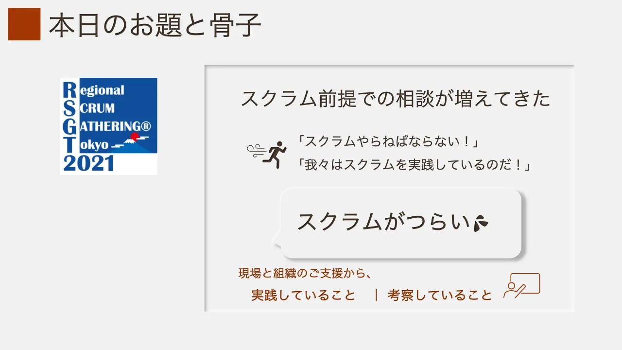 7 ページ：本日のお題と骨子 スクラム前提での相談が増えてきた 「スクラムやらねばならない！」 「我々はスクラムを実践しているのだ！」 スクラムがつらい 現場と組織のご支援から、 実践していること ｜ 考察していること