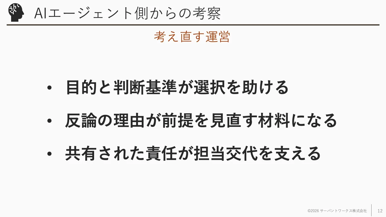12 ページ：AIエージェント側からの考察 • 目的と判断基準が選択を助ける • 反論の理由が前提を見直す材料になる • 共有された責任が担当交代を支える ©2026 サーバントワークス株式会社 12 考え直す運営