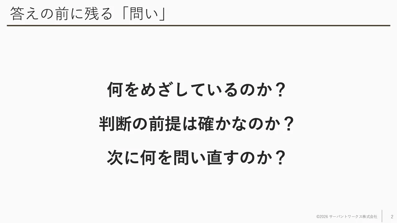 2 ページ：答えの前に残る「問い」 何をめざしているのか？ 判断の前提は確かなのか？ 次に何を問い直すのか？ ©2026 サーバントワークス株式会社 2