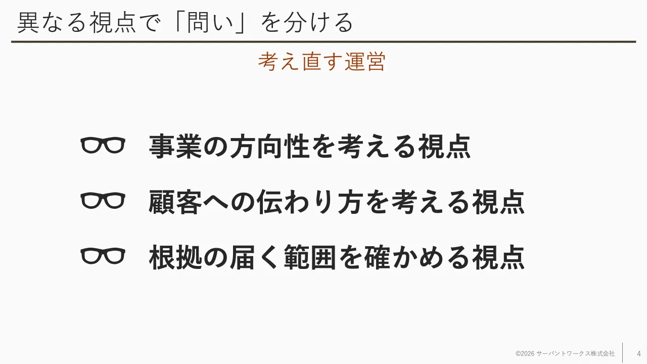 4 ページ：異なる視点で「問い」を分ける 事業の方向性を考える視点 顧客への伝わり方を考える視点 根拠の届く範囲を確かめる視点 ©2026 サーバントワークス株式会社 4 考え直す運営