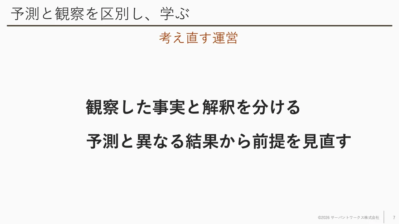 7 ページ：予測と観察を区別し、学ぶ 観察した事実と解釈を分ける 予測と異なる結果から前提を見直す ©2026 サーバントワークス株式会社 7 考え直す運営