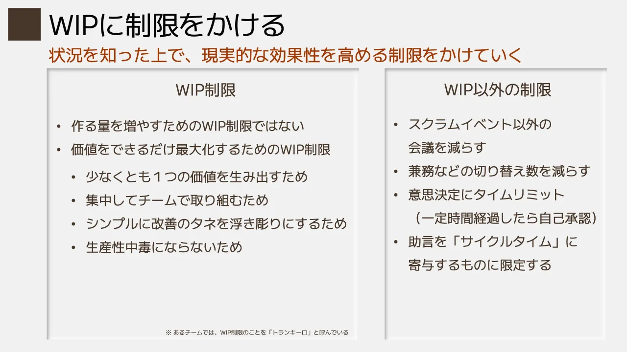 25 ページ：状況を知った上で、現実的な効果性を高める制限をかけていく WIPに制限をかける WIP制限 ※ あるチームでは、WIP制限のことを「トランキーロ」と呼んでいる • 作る量を増やすためのWIP制限ではない • 価値をできるだ...