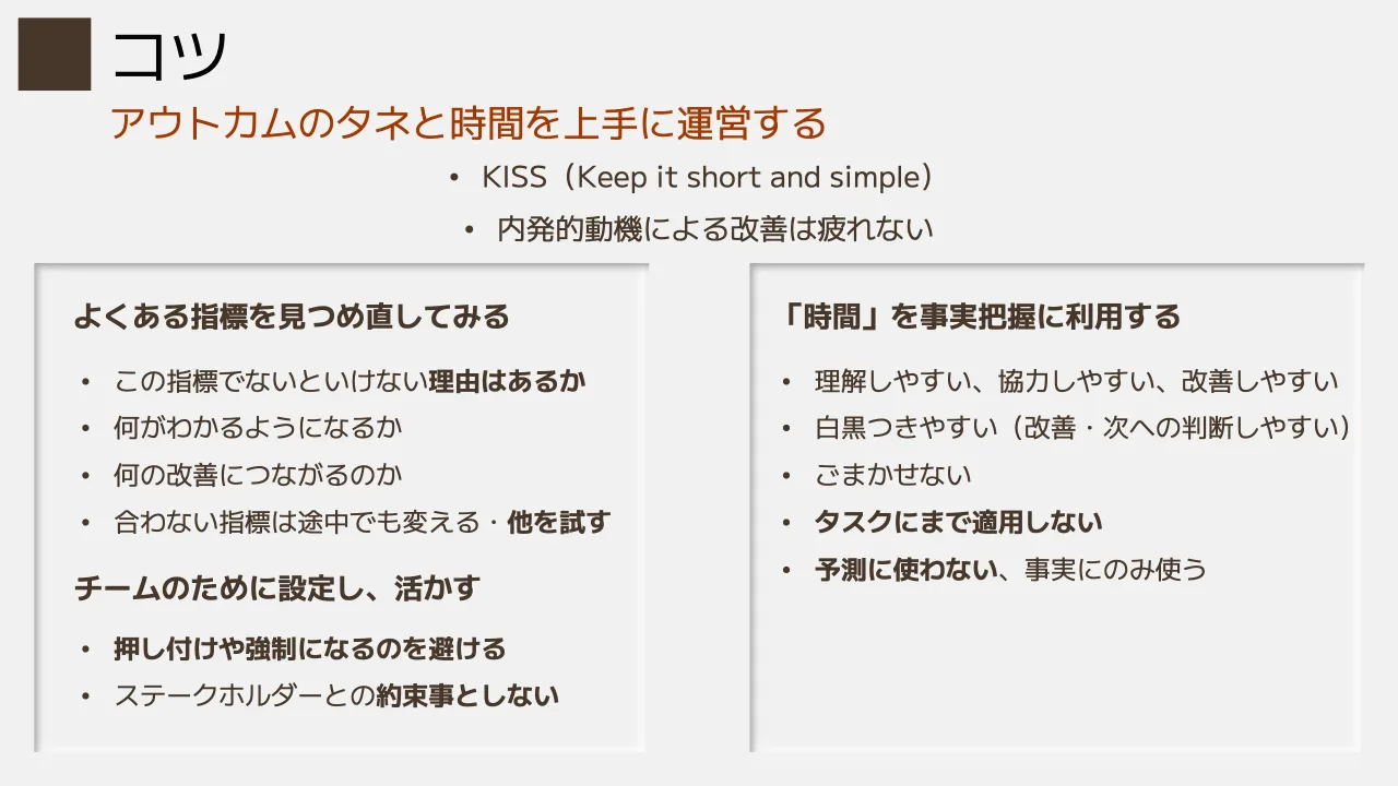 27 ページ：アウトカムのタネと時間を上手に運営する コツ • KISS（Keep it short and simple） • 内発的動機による改善は疲れない よくある指標を見つめ直してみる • この指標でないといけない理由はあるか • 何がわかるように...
