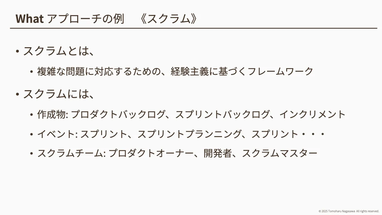 11 ページ：© 2025 Tomoharu Nagasawa All rights reserved. What アプローチの例 《スクラム》 • スクラムとは、 • 複雑な問題に対応するための、経験主義に基づくフレームワーク • スクラムには、 • 作成物: プロダクトバック...