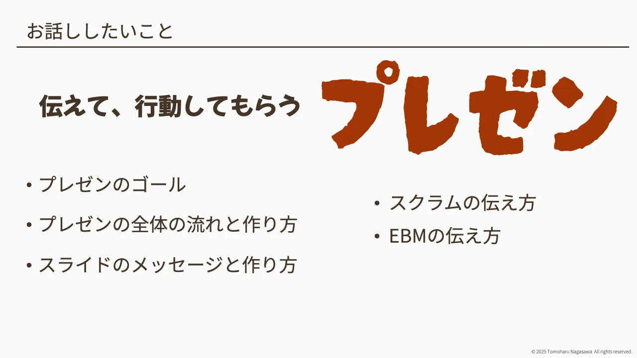 2 ページ：© 2025 Tomoharu Nagasawa All rights reserved. お話ししたいこと • プレゼンのゴール • プレゼンの全体の流れと作り方 • スライドのメッセージと作り方 伝えて、行動してもらう • スクラムの伝え方 • EBMの伝え方