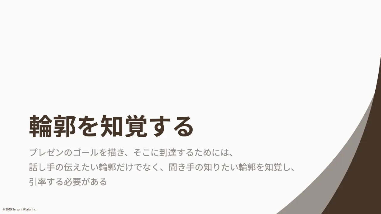 8 ページ：© 2025 Servant Works Inc. 輪郭を知覚する プレゼンのゴールを描き、そこに到達するためには、 話し手の伝えたい輪郭だけでなく、聞き手の知りたい輪郭を知覚し、 引率する必要がある