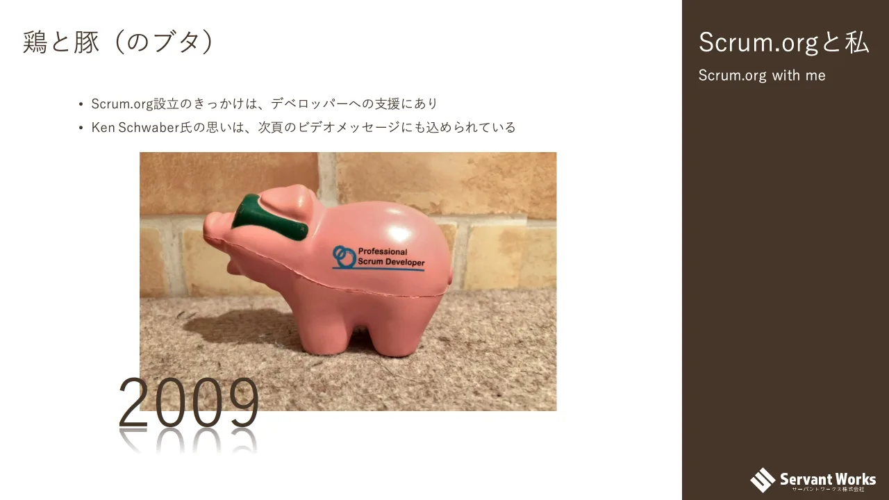 11 ページ：Scrum.orgと私 Scrum.org with me 鶏と豚（のブタ） 2009 • Scrum.org設立のきっかけは、デベロッパーへの支援にあり • Ken Schwaber氏の思いは、次頁のビデオメッセージにも込められている