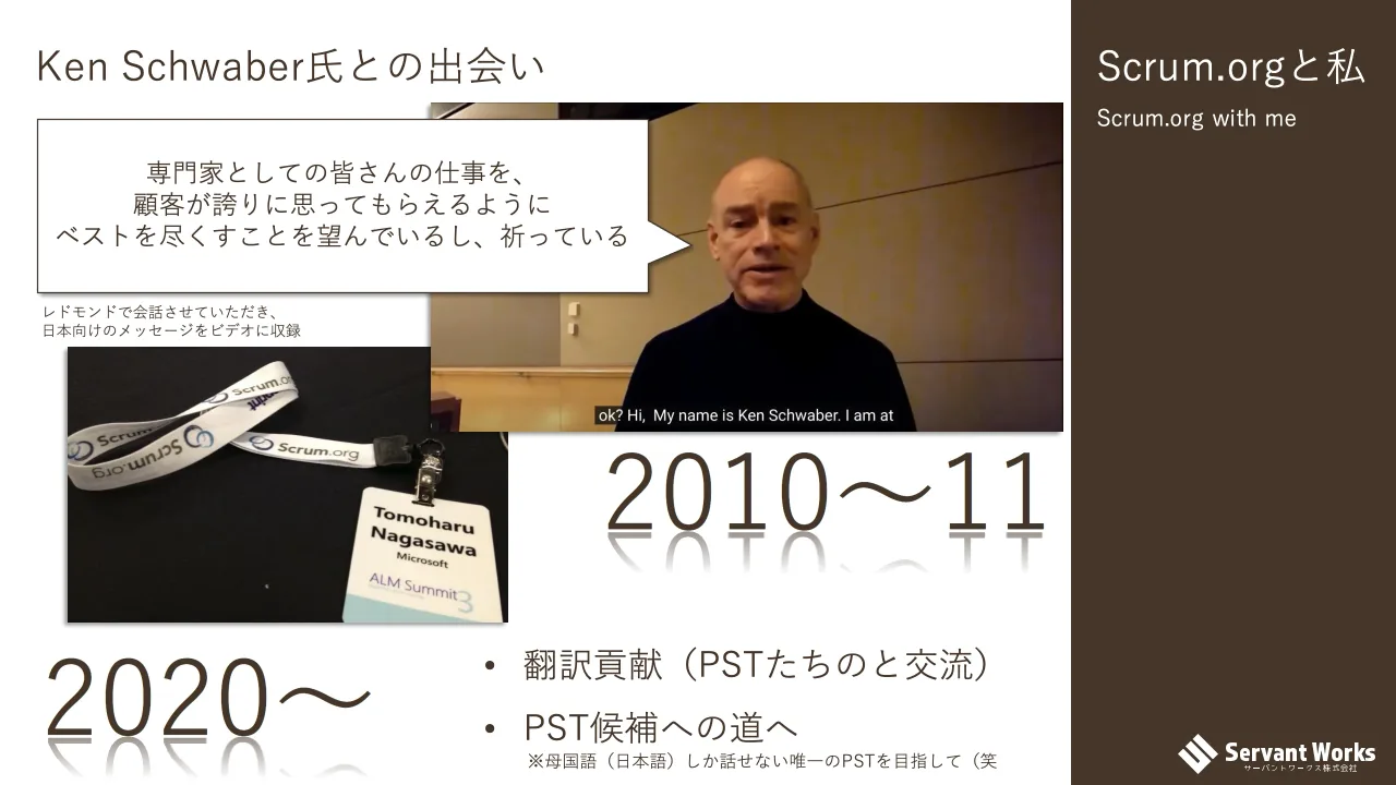 12 ページ：Scrum.orgと私 Scrum.org with me Ken Schwaber氏との出会い 専門家としての皆さんの仕事を、 顧客が誇りに思ってもらえるように ベストを尽くすことを望んでいるし、祈っている 2010〜11 2020〜 • 翻訳貢献（PSTた...