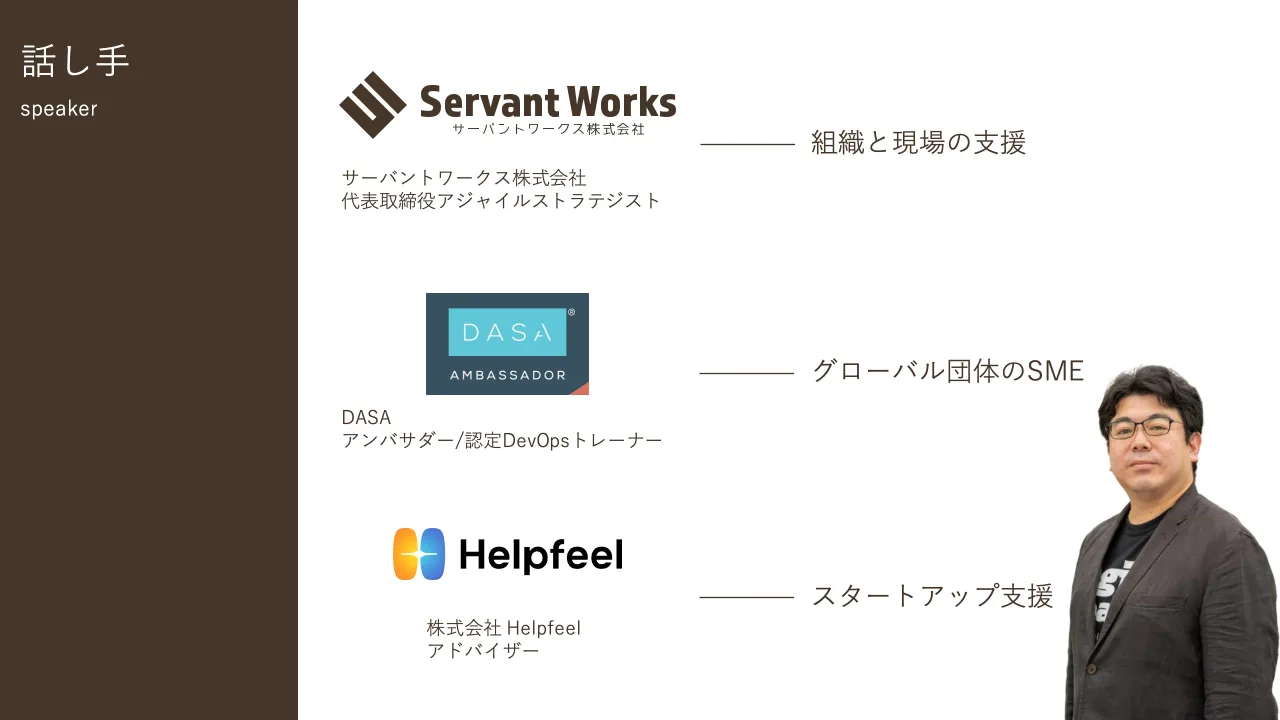 3 ページ：サーバントワークス株式会社 代表取締役アジャイルストラテジスト 組織と現場の支援 DASA アンバサダー/認定DevOpsトレーナー グローバル団体のSME 株式会社 Helpfeel アドバイザー スタートアップ支援 話し手 speak...