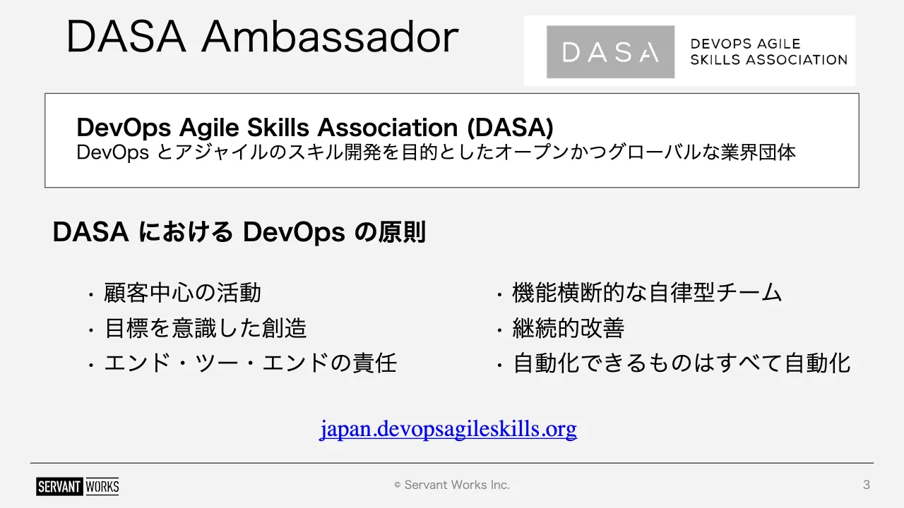 3 ページ：© Servant Works Inc. DASA Ambassador 3 DevOps Agile Skills Association (DASA) DevOps とアジャイルのスキル開発を目的としたオープンかつグローバルな業界団体 DASA における DevOps の原則 • 顧客中心の活動 •...