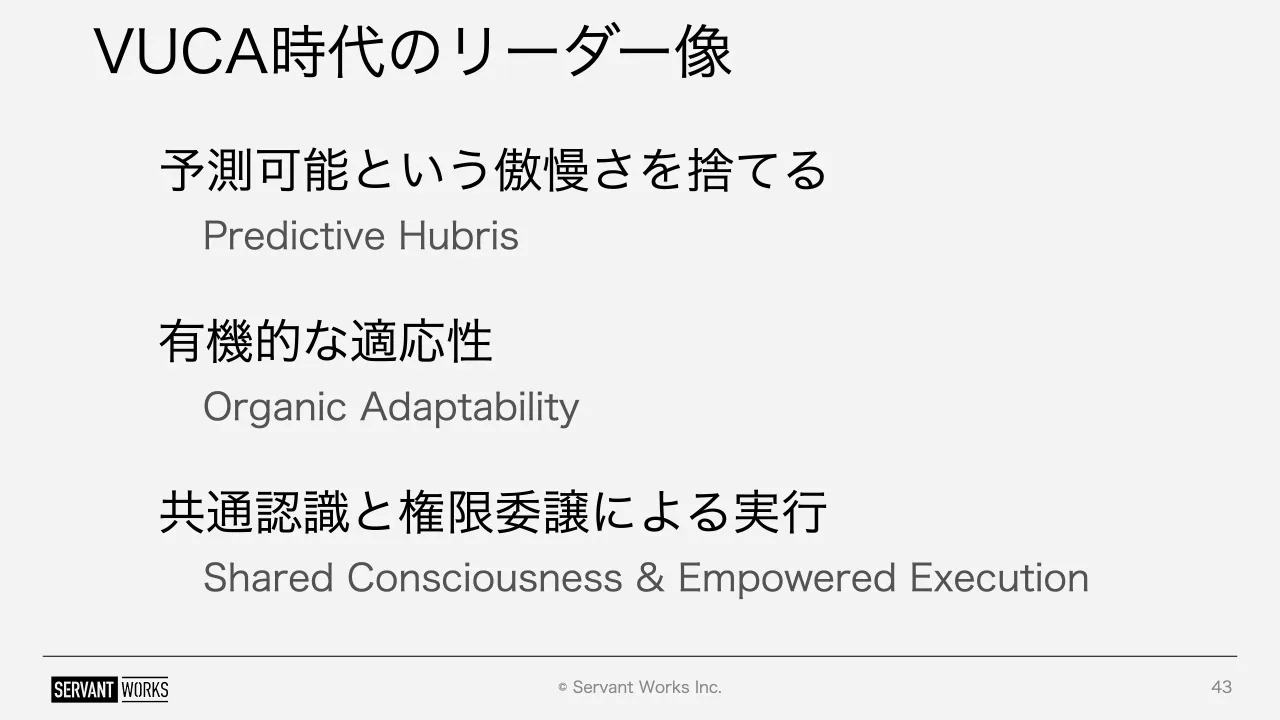 43 ページ：© Servant Works Inc. VUCA時代のリーダー像 43 Predictive Hubris 予測可能という傲慢さを捨てる Organic Adaptability 有機的な適応性 Shared Consciousness & Empowered Execution 共通認識と権限委譲による実行