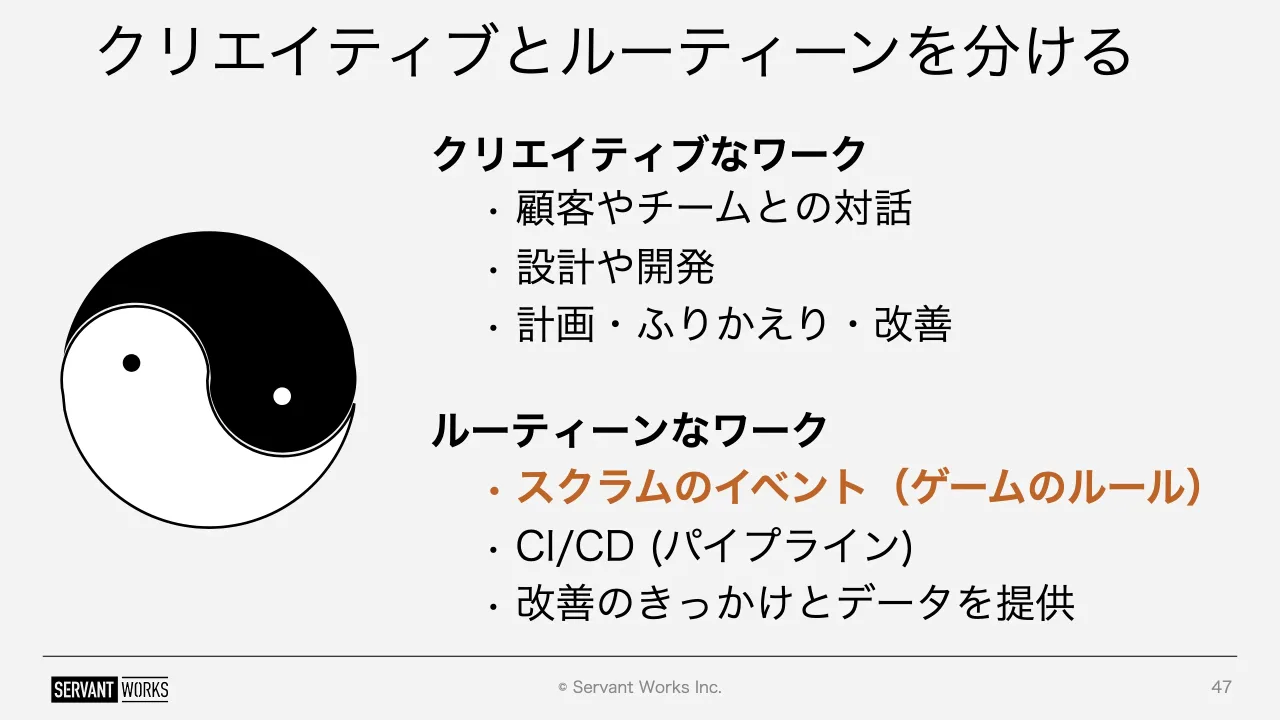 47 ページ：© Servant Works Inc. クリエイティブとルーティーンを分ける 47 クリエイティブなワーク • 顧客やチームとの対話 • 設計や開発 • 計画・ふりかえり・改善 ルーティーンなワーク • スクラムのイベント（ゲームのルー...