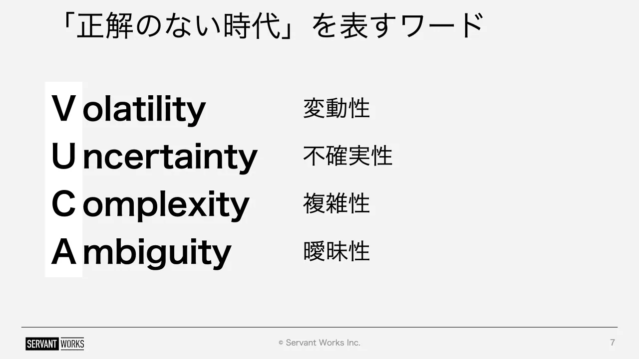 7 ページ：© Servant Works Inc. 「正解のない時代」を表すワード 7 V U C A olatility ncertainty omplexity mbiguity 変動性 不確実性 複雑性 曖昧性