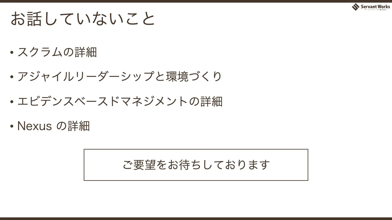 67 ページ：お話していないこと • スクラムの詳細 • アジャイルリーダーシップと環境づくり • エビデンスベースドマネジメントの詳細 • Nexus の詳細 ご要望をお待ちしております